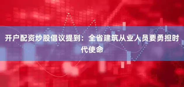 开户配资炒股倡议提到：全省建筑从业人员要勇担时代使命