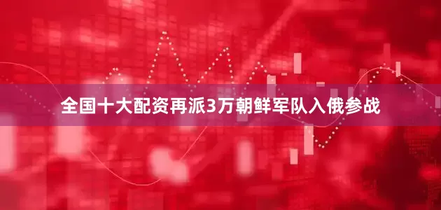 全国十大配资再派3万朝鲜军队入俄参战