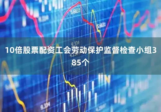 10倍股票配资工会劳动保护监督检查小组385个