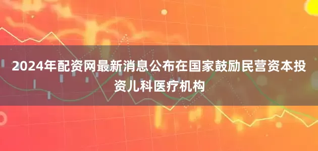 2024年配资网最新消息公布在国家鼓励民营资本投资儿科医疗机构