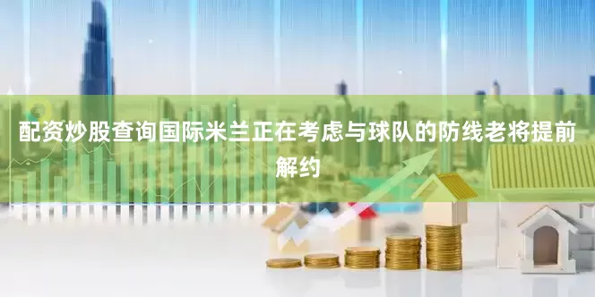 配资炒股查询国际米兰正在考虑与球队的防线老将提前解约