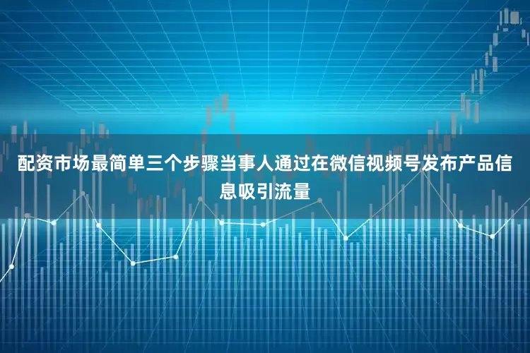 配资市场最简单三个步骤当事人通过在微信视频号发布产品信息吸引流量