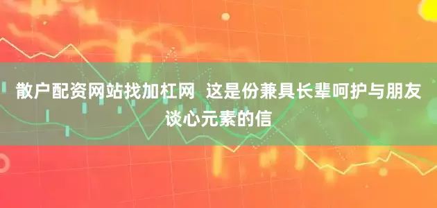 散户配资网站找加杠网  这是份兼具长辈呵护与朋友谈心元素的信